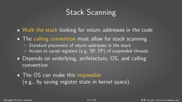 Stack Scanning
Walk the stack looking for return addresses in the code
The calling convention must allow for stack scanning
Standard placement of return addresses in the stack
Access to saved registers (e.g. SP, FP) of suspended threads
Depends on underlying, architecture, OS, and calling
convention
The OS can make this impossible
(e.g., by saving register state in kernel space).
Managed Runtime Systems 19 of 29 https://foivos.zakkak.net
