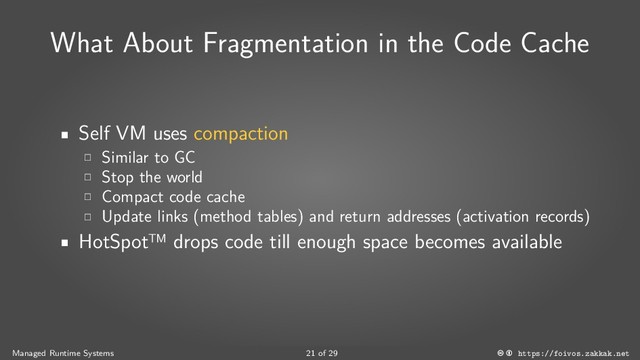 What About Fragmentation in the Code Cache
Self VM uses compaction
Similar to GC
Stop the world
Compact code cache
Update links (method tables) and return addresses (activation records)
HotSpot™ drops code till enough space becomes available
Managed Runtime Systems 21 of 29 https://foivos.zakkak.net
