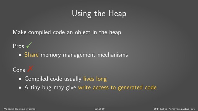 Using the Heap
Make compiled code an object in the heap
Pros
Share memory management mechanisms
Cons
Compiled code usually lives long
A tiny bug may give write access to generated code
Managed Runtime Systems 22 of 29 https://foivos.zakkak.net
