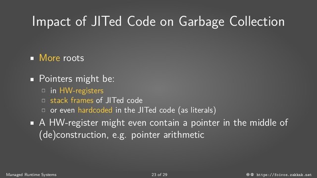 Impact of JITed Code on Garbage Collection
More roots
Pointers might be:
in HW-registers
stack frames of JITed code
or even hardcoded in the JITed code (as literals)
A HW-register might even contain a pointer in the middle of
(de)construction, e.g. pointer arithmetic
Managed Runtime Systems 23 of 29 https://foivos.zakkak.net
