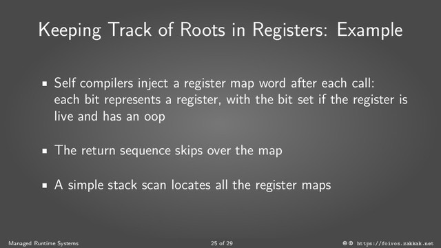 Keeping Track of Roots in Registers: Example
Self compilers inject a register map word after each call:
each bit represents a register, with the bit set if the register is
live and has an oop
The return sequence skips over the map
A simple stack scan locates all the register maps
Managed Runtime Systems 25 of 29 https://foivos.zakkak.net
