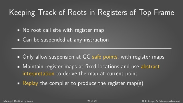 Keeping Track of Roots in Registers of Top Frame
No root call site with register map
Can be suspended at any instruction
Only allow suspension at GC safe points, with register maps
Maintain register maps at fixed locations and use abstract
interpretation to derive the map at current point
Replay the compiler to produce the register map(s)
Managed Runtime Systems 26 of 29 https://foivos.zakkak.net
