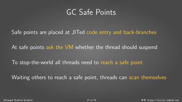 GC Safe Points
Safe points are placed at JITed code entry and back-branches
At safe points ask the VM whether the thread should suspend
To stop-the-world all threads need to reach a safe point
Waiting others to reach a safe point, threads can scan themselves
Managed Runtime Systems 27 of 29 https://foivos.zakkak.net
