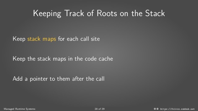 Keeping Track of Roots on the Stack
Keep stack maps for each call site
Keep the stack maps in the code cache
Add a pointer to them after the call
Managed Runtime Systems 28 of 29 https://foivos.zakkak.net
