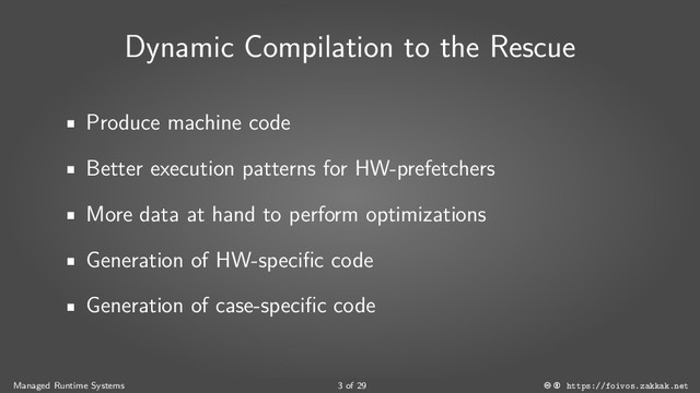 Dynamic Compilation to the Rescue
Produce machine code
Better execution patterns for HW-prefetchers
More data at hand to perform optimizations
Generation of HW-specific code
Generation of case-specific code
Managed Runtime Systems 3 of 29 https://foivos.zakkak.net
