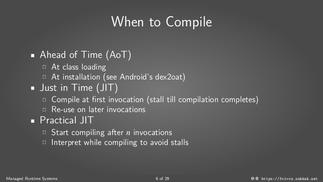 When to Compile
Ahead of Time (AoT)
At class loading
At installation (see Android’s dex2oat)
Just in Time (JIT)
Compile at first invocation (stall till compilation completes)
Re-use on later invocations
Practical JIT
Start compiling after  invocations
Interpret while compiling to avoid stalls
Managed Runtime Systems 6 of 29 https://foivos.zakkak.net
