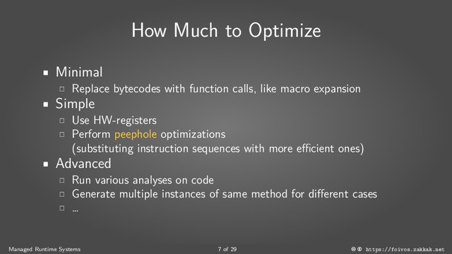 How Much to Optimize
Minimal
Replace bytecodes with function calls, like macro expansion
Simple
Use HW-registers
Perform peephole optimizations
(substituting instruction sequences with more efficient ones)
Advanced
Run various analyses on code
Generate multiple instances of same method for different cases
…
Managed Runtime Systems 7 of 29 https://foivos.zakkak.net
