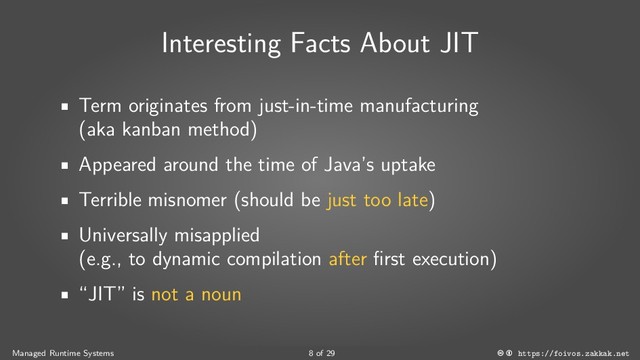Interesting Facts About JIT
Term originates from just-in-time manufacturing
(aka kanban method)
Appeared around the time of Java’s uptake
Terrible misnomer (should be just too late)
Universally misapplied
(e.g., to dynamic compilation after first execution)
“JIT” is not a noun
Managed Runtime Systems 8 of 29 https://foivos.zakkak.net
