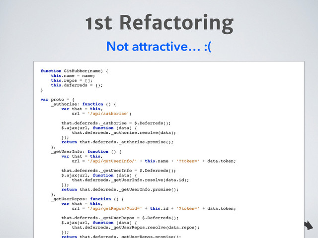 1st Refactoring
Not attractive… :(
function GitHubber(name) {!
this.name = name;!
this.repos = [];!
this.deferreds = {};!
}!
!
var proto = {!
_authorise: function () {!
var that = this,!
url = '/api/authorise';!
!
that.deferreds._authorise = $.Deferreds();!
$.ajax(url, function (data) {!
that.deferreds._authorise.resolve(data);!
});!
return that.deferreds._authorise.promise();!
},!
_getUserInfo: function () {!
var that = this,!
url = '/api/getUserInfo/' + this.name + '?token=' + data.token;!
!
that.deferreds._getUserInfo = $.Deferreds();!
$.ajax(url, function (data) {!
that.deferreds._getUserInfo.resolve(data.id);!
});!
return that.deferreds._getUserInfo.promise();!
},!
_getUserRepos: function () {!
var that = this,!
url = '/api/getRepos/?uid=' + this.id + '?token=' + data.token;!
!
that.deferreds._getUserRepos = $.Deferreds();!
$.ajax(url, function (data) {!
that.deferreds._getUserRepos.resolve(data.repos);!
});!

