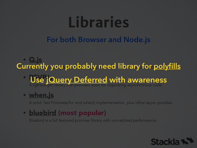 Libraries
For both Browser and Node.js
• Q.js  
A tool for creating and composing asynchronous promises in JavaScript
• RSVP.js 
A lightweight library that provides tools for organising asynchronous code
• when.js 
A solid, fast Promises/A+ and when() implementation, plus other async goodies.
• bluebird (most popular) 
Bluebird is a full featured promise library with unmatched performance.
Currently you probably need library for polyﬁlls
Use jQuery Deferred with awareness
