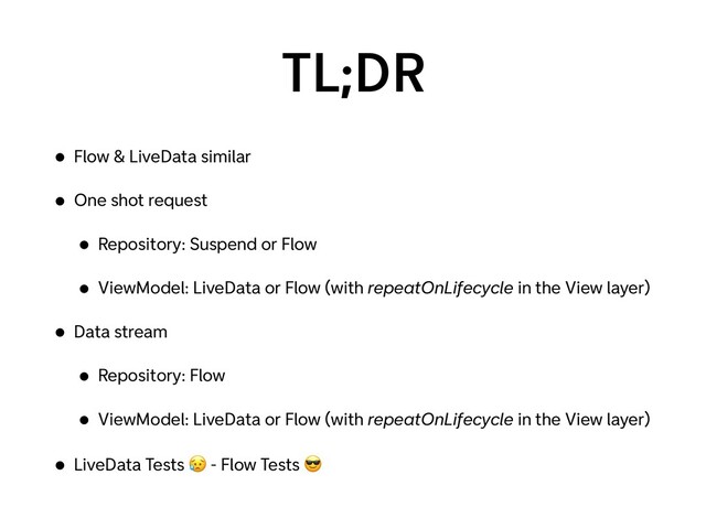 TL;DR
• Flow & LiveData similar
• One shot request
• Repository: Suspend or Flow
• ViewModel: LiveData or Flow (with repeatOnLifecycle in the View layer)
• Data stream
• Repository: Flow
• ViewModel: LiveData or Flow (with repeatOnLifecycle in the View layer)
• LiveData Tests 😥 - Flow Tests 😎
