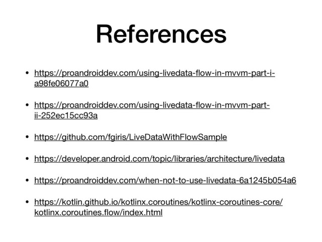 References
• https://proandroiddev.com/using-livedata-ﬂow-in-mvvm-part-i-
a98fe06077a0 

• https://proandroiddev.com/using-livedata-ﬂow-in-mvvm-part-
ii-252ec15cc93a 

• https://github.com/fgiris/LiveDataWithFlowSample 

• https://developer.android.com/topic/libraries/architecture/livedata 

• https://proandroiddev.com/when-not-to-use-livedata-6a1245b054a6 

• https://kotlin.github.io/kotlinx.coroutines/kotlinx-coroutines-core/
kotlinx.coroutines.ﬂow/index.html
