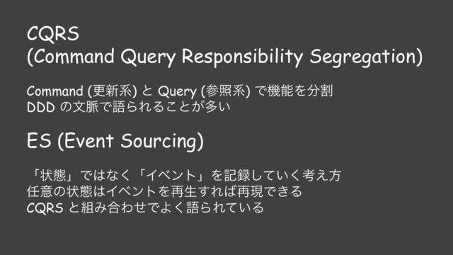 CQRS
(Command Query Responsibility Segregation)
Command (ߋ৽ܥ) ͱ Query (ࢀরܥ) ͰػೳΛ෼ׂ
DDD ͷจ຺ͰޠΒΕΔ͜ͱ͕ଟ͍
ES (Event Sourcing)
ʮঢ়ଶʯͰ͸ͳ͘ʮΠϕϯτʯΛه࿥͍ͯ͘͠ߟ͑ํ
೚ҙͷঢ়ଶ͸ΠϕϯτΛ࠶ੜ͢Ε͹࠶ݱͰ͖Δ
CQRS ͱ૊Έ߹ΘͤͰΑ͘ޠΒΕ͍ͯΔ
