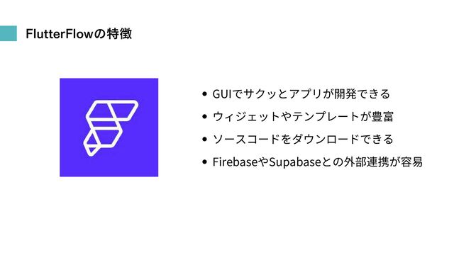 FlutterFlowの特徴
GUIでサクッとアプリが開発できる
ウィジェットやテンプレートが豊富
ソースコードをダウンロードできる
FirebaseやSupabaseとの外部連携が容易
