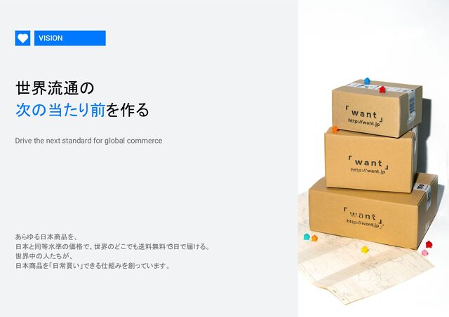 VISION
世界流通の 
次の当たり前を作る 
Drive the next standard for global commerce
あらゆる日本商品を、 
日本と同等水準の価格で、世界のどこでも送料無料で
3日で届ける。 
世界中の人たちが、 
日本商品を「日常買い」できる仕組みを創っています。
 

