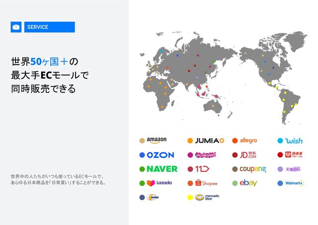 SERVICE
世界50ヶ国＋の 
最大手ECモールで 
同時販売できる 
世界中の人たちがいつも使っているECモールで、 
あらゆる日本商品を「日常買い」することができる。 
