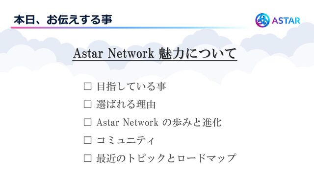 本日、お伝えする事
Astar Network 魅力について
□ 目指している事
□ 選ばれる理由
□ Astar Network の歩みと進化
□ コミュニティ
□ 最近のトピックとロードマップ
