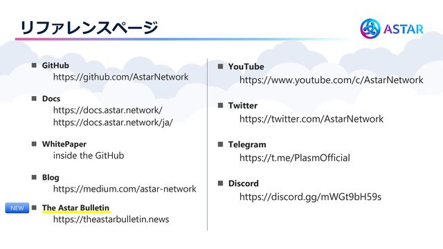 リファレンスページ
◼ GitHub
https://github.com/AstarNetwork
◼ Docs
https://docs.astar.network/
https://docs.astar.network/ja/
◼ WhitePaper
inside the GitHub
◼ Blog
https://medium.com/astar-network
◼ The Astar Bulletin
https://theastarbulletin.news
◼ YouTube
https://www.youtube.com/c/AstarNetwork
◼ Twitter
https://twitter.com/AstarNetwork
◼ Telegram
https://t.me/PlasmOfficial
◼ Discord
https://discord.gg/mWGt9bH59s
NEW
