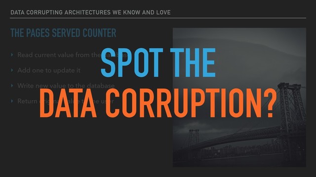 DATA CORRUPTING ARCHITECTURES WE KNOW AND LOVE
THE PAGES SERVED COUNTER
‣ Read current value from the database
‣ Add one to update it
‣ Write new value to the database
‣ Return original value to the user
SPOT THE
DATA CORRUPTION?
