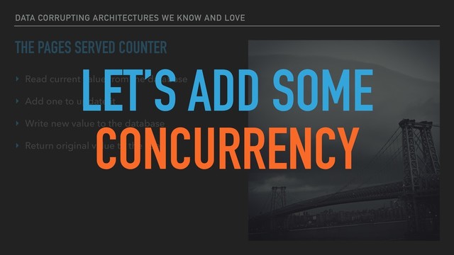 DATA CORRUPTING ARCHITECTURES WE KNOW AND LOVE
THE PAGES SERVED COUNTER
‣ Read current value from the database
‣ Add one to update it
‣ Write new value to the database
‣ Return original value to the user
LET’S ADD SOME
CONCURRENCY
