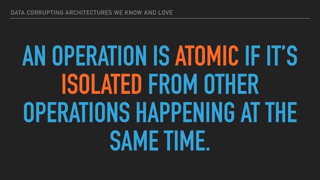 DATA CORRUPTING ARCHITECTURES WE KNOW AND LOVE
AN OPERATION IS ATOMIC IF IT’S
ISOLATED FROM OTHER
OPERATIONS HAPPENING AT THE
SAME TIME.
