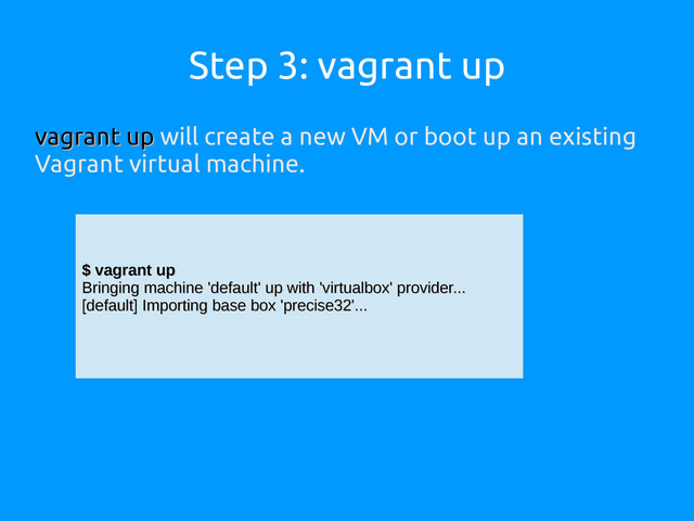 Step 3: vagrant up
vagrant up
vagrant up will create a new VM or boot up an existing
Vagrant virtual machine.
$ vagrant up
$ vagrant up
Bringing machine 'default' up with 'virtualbox' provider...
Bringing machine 'default' up with 'virtualbox' provider...
[default] Importing base box 'precise32'...
[default] Importing base box 'precise32'...
