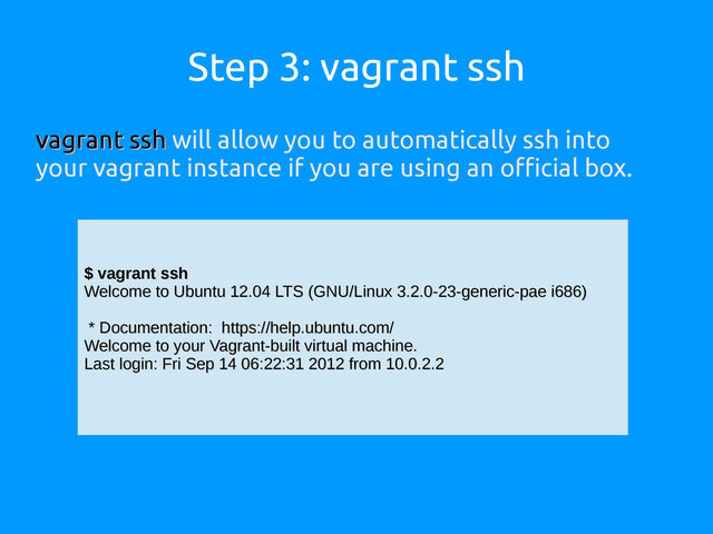 Step 3: vagrant ssh
vagrant ssh
vagrant ssh will allow you to automatically ssh into
your vagrant instance if you are using an official box.
$ vagrant ssh
$ vagrant ssh
Welcome to Ubuntu 12.04 LTS (GNU/Linux 3.2.0-23-generic-pae i686)
Welcome to Ubuntu 12.04 LTS (GNU/Linux 3.2.0-23-generic-pae i686)
* Documentation: https://help.ubuntu.com/
* Documentation: https://help.ubuntu.com/
Welcome to your Vagrant-built virtual machine.
Welcome to your Vagrant-built virtual machine.
Last login: Fri Sep 14 06:22:31 2012 from 10.0.2.2
Last login: Fri Sep 14 06:22:31 2012 from 10.0.2.2
