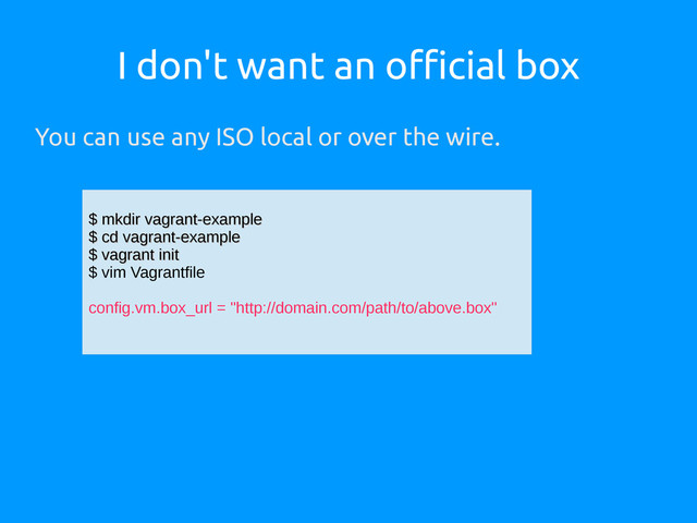 I don't want an official box
You can use any ISO local or over the wire.
$ mkdir vagrant-example
$ mkdir vagrant-example
$ cd vagrant-example
$ cd vagrant-example
$ vagrant init
$ vagrant init
$ vim Vagrantfile
config.vm.box_url = "http://domain.com/path/to/above.box"

