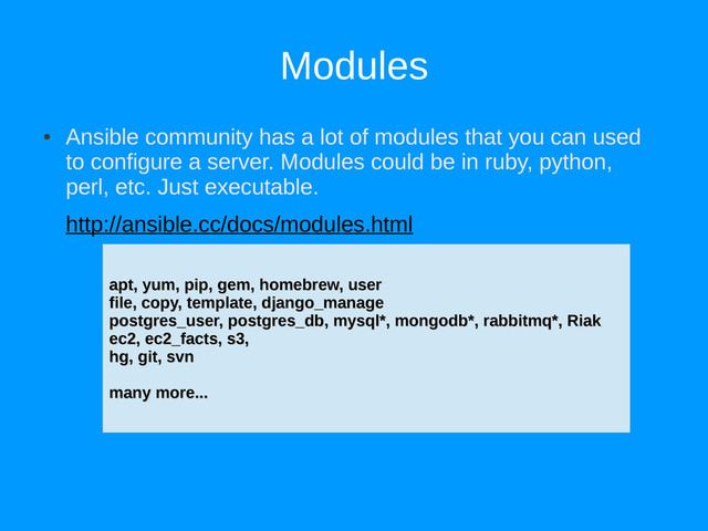 Modules
●
Ansible community has a lot of modules that you can used
to configure a server. Modules could be in ruby, python,
perl, etc. Just executable.
http://ansible.cc/docs/modules.html
apt, yum, pip, gem, homebrew, user
apt, yum, pip, gem, homebrew, user
file, copy, template, django_manage
file, copy, template, django_manage
postgres_user, postgres_db, mysql*, mongodb*, rabbitmq*, Riak
postgres_user, postgres_db, mysql*, mongodb*, rabbitmq*, Riak
ec2, ec2_facts, s3,
ec2, ec2_facts, s3,
hg, git, svn
hg, git, svn
many more...
many more...
