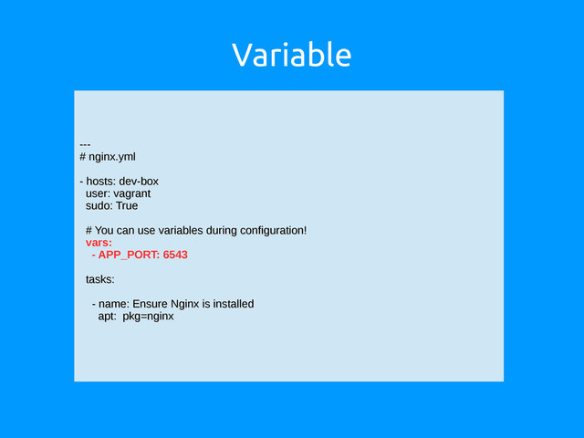 Variable
---
---
# nginx.yml
# nginx.yml
- hosts: dev-box
- hosts: dev-box
user: vagrant
user: vagrant
sudo: True
sudo: True
# You can use variables during configuration!
# You can use variables during configuration!
vars:
- APP_PORT: 6543
tasks:
tasks:
- name: Ensure Nginx is installed
- name: Ensure Nginx is installed
apt: pkg=nginx
apt: pkg=nginx
