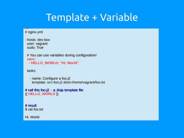 Template + Variable
---
---
# nginx.yml
# nginx.yml
- hosts: dev-box
- hosts: dev-box
user: vagrant
user: vagrant
sudo: True
sudo: True
# You can use variables during configuration!
# You can use variables during configuration!
vars:
- HELLO_WORLD: “Hi, World”
tasks:
tasks:
- name: Configure a foo.j2
- name: Configure a foo.j2
template: src=foo.j2 dest=/home/vagrant/foo.txt
# call this foo.j2 - a Jinja template file
# call this foo.j2 - a Jinja template file
{{
{{ HELLO_WORLD }}
}}
# result
# result
$ cat foo.txt
$ cat foo.txt
Hi, World
Hi, World
