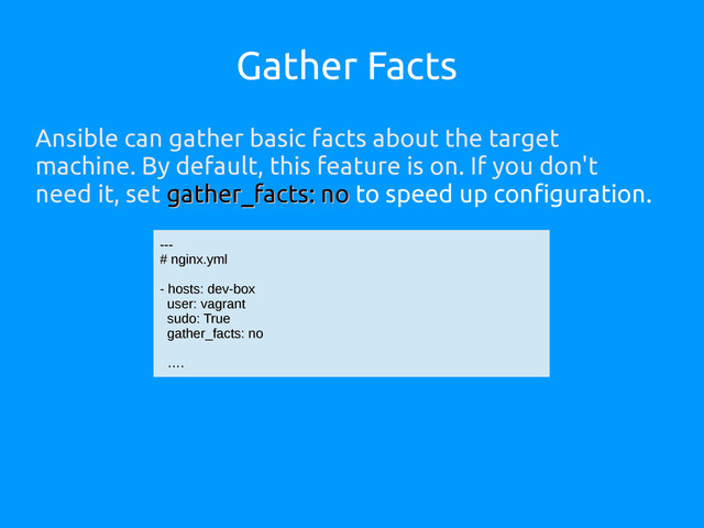 Gather Facts
Ansible can gather basic facts about the target
machine. By default, this feature is on. If you don't
need it, set gather_facts: no
gather_facts: no to speed up configuration.
---
---
# nginx.yml
# nginx.yml
- hosts: dev-box
- hosts: dev-box
user: vagrant
user: vagrant
sudo: True
sudo: True
gather_facts: no
gather_facts: no
…
….
.
