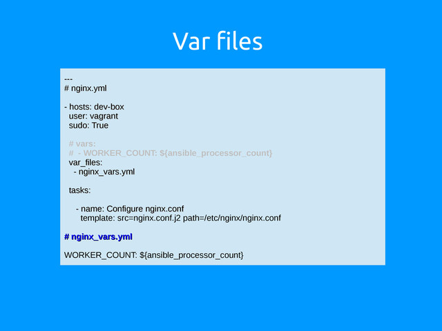 Var files
---
---
# nginx.yml
# nginx.yml
- hosts: dev-box
- hosts: dev-box
user: vagrant
user: vagrant
sudo: True
sudo: True
# vars:
# - WORKER_COUNT: ${ansible_processor_count}
var_files:
var_files:
- nginx_vars.yml
- nginx_vars.yml
tasks:
tasks:
- name: Configure nginx.conf
- name: Configure nginx.conf
template: src=nginx.conf.j2 path=/etc/nginx/nginx.conf
# nginx_vars.yml
# nginx_vars.yml
WORKER_COUNT: ${ansible_processor_count}
