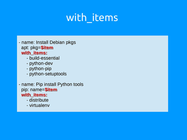 with_items
- name: Install Debian pkgs
- name: Install Debian pkgs
apt: pkg=
apt: pkg=$item
$item
with_items:
with_items:
- build-essential
- build-essential
- python-dev
- python-dev
- python-pip
- python-pip
- python-setuptools
- python-setuptools
- name: Pip install Python tools
- name: Pip install Python tools
pip: name=
pip: name=$item
$item
with_items:
with_items:
- distribute
- distribute
- virtualenv
- virtualenv
