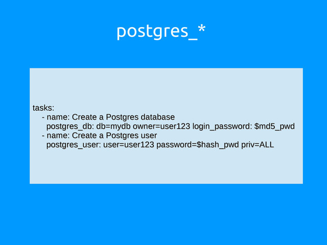 postgres_*
tasks:
tasks:
- name: Create a Postgres database
- name: Create a Postgres database
postgres_db: db=mydb owner=user123 login_password: $md5_pwd
postgres_db: db=mydb owner=user123 login_password: $md5_pwd
- name: Create a Postgres user
- name: Create a Postgres user
postgres_user: user=user123 password=$hash_pwd priv=ALL
postgres_user: user=user123 password=$hash_pwd priv=ALL
