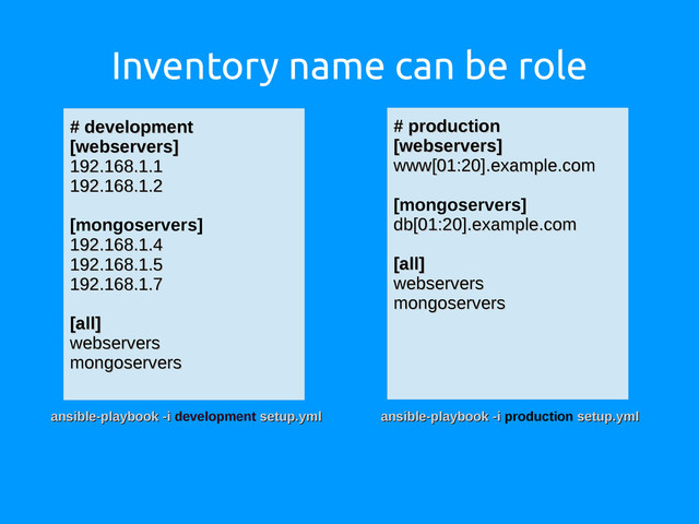 Inventory name can be role
# production
# production
[webservers]
[webservers]
www[01:20].example.com
www[01:20].example.com
[mongoservers]
db[01:20].example.com
db[01:20].example.com
[all]
[all]
webservers
webservers
mongoservers
mongoservers
# development
# development
[webservers]
[webservers]
192.168.1.1
192.168.1.1
192.168.1.2
192.168.1.2
[mongoservers]
192.168.1.4
192.168.1.4
192.168.1.5
192.168.1.5
192.168.1.7
192.168.1.7
[all]
[all]
webservers
webservers
mongoservers
mongoservers
ansible-playbook -i
ansible-playbook -i development setup.yml
setup.yml ansible-playbook -i
ansible-playbook -i production setup.yml
setup.yml
