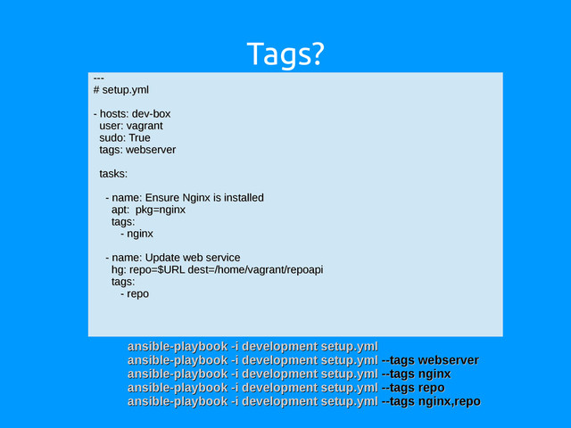 Tags?
---
---
# setup.yml
# setup.yml
- hosts: dev-box
- hosts: dev-box
user: vagrant
user: vagrant
sudo: True
sudo: True
tags: webserver
tags: webserver
tasks:
tasks:
- name: Ensure Nginx is installed
- name: Ensure Nginx is installed
apt: pkg=nginx
apt: pkg=nginx
tags:
tags:
- nginx
- nginx
- name: Update web service
- name: Update web service
hg: repo=$URL dest=/home/vagrant/repoapi
hg: repo=$URL dest=/home/vagrant/repoapi
tags:
tags:
- repo
- repo
ansible-playbook -i development setup.yml
ansible-playbook -i development setup.yml
ansible-playbook -i development setup.yml
ansible-playbook -i development setup.yml --tags webserver
--tags webserver
ansible-playbook -i development setup.yml
ansible-playbook -i development setup.yml --tags nginx
--tags nginx
ansible-playbook -i development setup.yml
ansible-playbook -i development setup.yml --tags repo
--tags repo
ansible-playbook -i development setup.yml
ansible-playbook -i development setup.yml --tags nginx,repo
--tags nginx,repo
