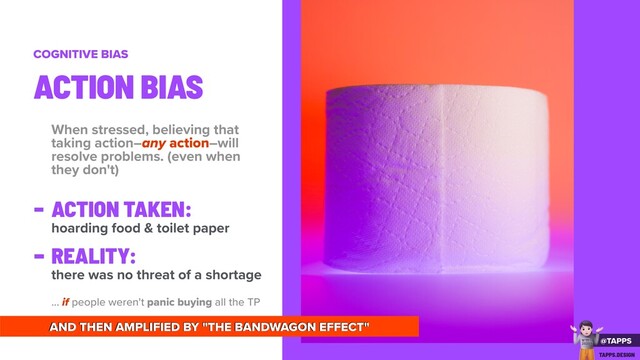 When stressed, believing that
taking action–any action–will
resolve problems. (even when
they don't)
- ACTION TAKEN:
hoarding food & toilet paper
-
REALITY:
there was no threat of a shortage
... if people weren't panic buying all the TP
ACTION BIAS
COGNITIVE BIAS
AND THEN AMPLIFIED BY "THE BANDWAGON EFFECT"
@TAPPS
!
WTF
2020?
TAPPS.DESIGN
