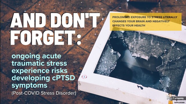 AND DON'T
FORGET:
PROLONGED EXPOSURE TO STRESS LITERALLY
CHANGES YOUR BRAIN AND NEGATIVELY
EFFECTS YOUR HEALTH
ongoing acute
traumatic stress
experience risks
developing cPTSD
symptoms
(Post-COVID Stress Disorder)
ONGOING ACUTE TRAUMATIC STRESS
EXPERIENCE RISKS DEVELOPING CPTSD
SYMPTOMS (POST-COVID STRESS DISORDER)
@TAPPS
!
WTF
2020?
TAPPS.DESIGN
