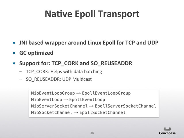 38	  
NaAve	  Epoll	  Transport	  
•  JNI	  based	  wrapper	  around	  Linux	  Epoll	  for	  TCP	  and	  UDP	  
•  GC	  opAmized	  
•  Support	  for:	  TCP_CORK	  and	  SO_REUSEADDR	  
­  TCP_CORK:	  Helps	  with	  data	  batching	  
­  SO_REUSEADDR:	  UDP	  MulPcast	  
