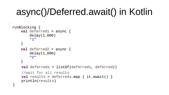 async()/Deferred.await() in Kotlin
●
runBlocking {
val deferred1 = async {
delay(1_000)
"1"
}
val deferred2 = async {
delay(1_000)
"2"
}
val deferreds = listOf(deferred1, deferred2)
//wait for all results
val results = deferreds.map { it.await() }
println(results)
}
