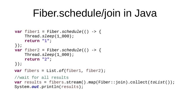 Fiber.schedule/join in Java
var fiber1 = Fiber.schedule(() -> {
Thread.sleep(1_000);
return "1";
});
var fiber2 = Fiber.schedule(() -> {
Thread.sleep(1_000);
return "2";
});
var fibers = List.of(fiber1, fiber2);
//wait for all results
var results = fibers.stream().map(Fiber::join).collect(toList());
System.out.println(results);

