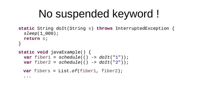 No suspended keyword !
static String doIt(String s) throws InterruptedException {
sleep(1_000);
return s;
}
static void javaExample() {
var fiber1 = schedule(() -> doIt("1"));
var fiber2 = schedule(() -> doIt("2"));
var fibers = List.of(fiber1, fiber2);
...
