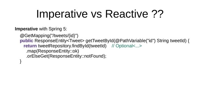 Imperative vs Reactive ??
Imperative with Spring 5:
@GetMapping("/tweets/{id}")
public ResponseEntity getTweetById(@PathVariable("id") String tweetId) {
return tweetRepository.findById(tweetId) // Optional<...>
.map(ResponseEntity::ok)
.orElseGet(ResponseEntity::notFound);
}
