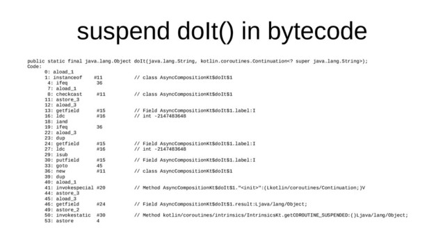 suspend doIt() in bytecode
public static final java.lang.Object doIt(java.lang.String, kotlin.coroutines.Continuation super java.lang.String>);
Code:
0: aload_1
1: instanceof #11 // class AsyncCompositionKt$doIt$1
4: ifeq 36
7: aload_1
8: checkcast #11 // class AsyncCompositionKt$doIt$1
11: astore_3
12: aload_3
13: getfield #15 // Field AsyncCompositionKt$doIt$1.label:I
16: ldc #16 // int -2147483648
18: iand
19: ifeq 36
22: aload_3
23: dup
24: getfield #15 // Field AsyncCompositionKt$doIt$1.label:I
27: ldc #16 // int -2147483648
29: isub
30: putfield #15 // Field AsyncCompositionKt$doIt$1.label:I
33: goto 45
36: new #11 // class AsyncCompositionKt$doIt$1
39: dup
40: aload_1
41: invokespecial #20 // Method AsyncCompositionKt$doIt$1."":(Lkotlin/coroutines/Continuation;)V
44: astore_3
45: aload_3
46: getfield #24 // Field AsyncCompositionKt$doIt$1.result:Ljava/lang/Object;
49: astore_2
50: invokestatic #30 // Method kotlin/coroutines/intrinsics/IntrinsicsKt.getCOROUTINE_SUSPENDED:()Ljava/lang/Object;
53: astore 4
