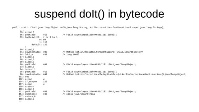 suspend doIt() in bytecode
public static final java.lang.Object doIt(java.lang.String, kotlin.coroutines.Continuation super java.lang.String>);
...
55: aload_3
56: getfield #15 // Field AsyncCompositionKt$doIt$1.label:I
59: tableswitch { // 0 to 1
0: 80
1: 110
default: 126
}
80: aload_2
81: invokestatic #36 // Method kotlin/ResultKt.throwOnFailure:(Ljava/lang/Object;)V
84: ldc2_w #37 // long 1000l
87: aload_3
88: aload_3
89: aload_0
90: putfield #41 // Field AsyncCompositionKt$doIt$1.L$0:Ljava/lang/Object;
93: aload_3
94: iconst_1
95: putfield #15 // Field AsyncCompositionKt$doIt$1.label:I
98: invokestatic #47 // Method kotlinx/coroutines/DelayKt.delay:(JLkotlin/coroutines/Continuation;)Ljava/lang/Object;
101: dup
102: aload 4
104: if_acmpne 123
107: aload 4
109: areturn
110: aload_3
111: getfield #41 // Field AsyncCompositionKt$doIt$1.L$0:Ljava/lang/Object;
114: checkcast #49 // class java/lang/String
117: astore_0
118: aload_2
...
