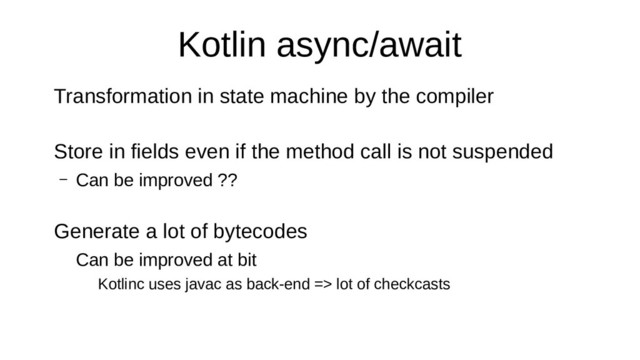 Kotlin async/await
Transformation in state machine by the compiler
Store in fields even if the method call is not suspended
– Can be improved ??
Generate a lot of bytecodes
Can be improved at bit
Kotlinc uses javac as back-end => lot of checkcasts
