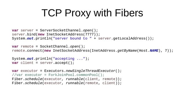 TCP Proxy with Fibers
var server = ServerSocketChannel.open();
server.bind(new InetSocketAddress(7777));
System.out.println("server bound to " + server.getLocalAddress());
var remote = SocketChannel.open();
remote.connect(new InetSocketAddress(InetAddress.getByName(Host.NAME), 7));
System.out.println("accepting ...");
var client = server.accept();
var executor = Executors.newSingleThreadExecutor();
//var executor = ForkJoinPool.commonPool();
Fiber.schedule(executor, runnable(client, remote));
Fiber.schedule(executor, runnable(remote, client));
