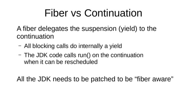 Fiber vs Continuation
A fiber delegates the suspension (yield) to the
continuation
– All blocking calls do internally a yield
– The JDK code calls run() on the continuation
when it can be rescheduled
All the JDK needs to be patched to be “fiber aware”
