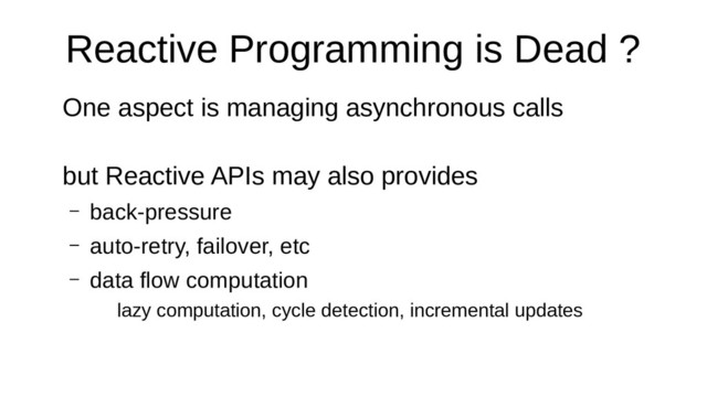 Reactive Programming is Dead ?
One aspect is managing asynchronous calls
but Reactive APIs may also provides
– back-pressure
– auto-retry, failover, etc
– data flow computation
lazy computation, cycle detection, incremental updates
